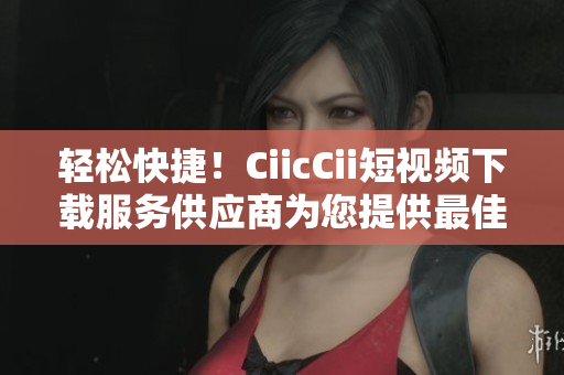 轻松快捷！CiicCii短视频下载服务供应商为您提供最佳选择