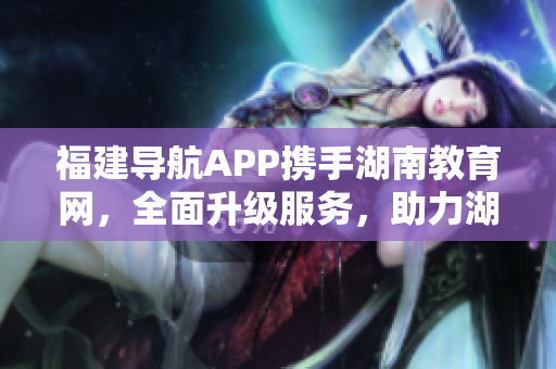 福建导航APP携手湖南教育网，全面升级服务，助力湖南教育事业迈向2022