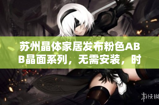 苏州晶体家居发布粉色ABB晶面系列，无需安装，时尚便捷生活新选择