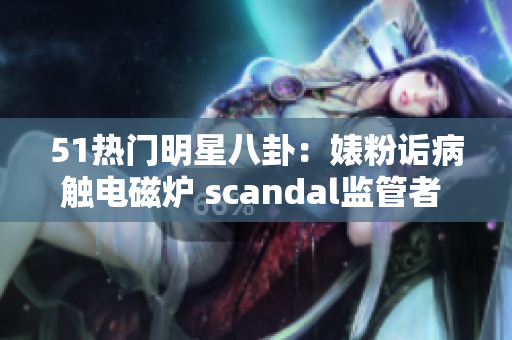 51热门明星八卦：婊粉诟病触电磁炉 scandal监管者 disswrite
