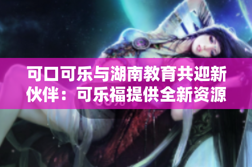 可口可乐与湖南教育共迎新伙伴：可乐福提供全新资源支持