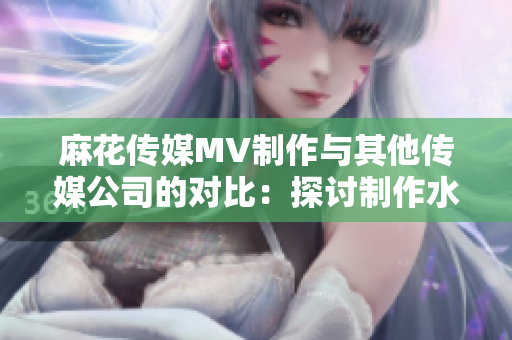 麻花传媒MV制作与其他传媒公司的对比：探讨制作水准、观赏性和创意水平
