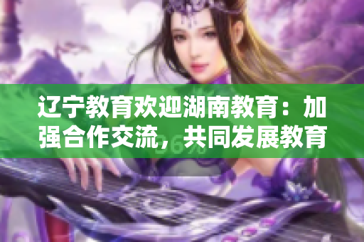 辽宁教育欢迎湖南教育：加强合作交流，共同发展教育事业