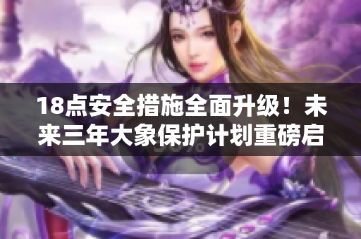18点安全措施全面升级！未来三年大象保护计划重磅启动