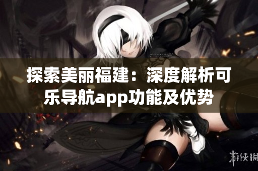 探索美丽福建：深度解析可乐导航app功能及优势