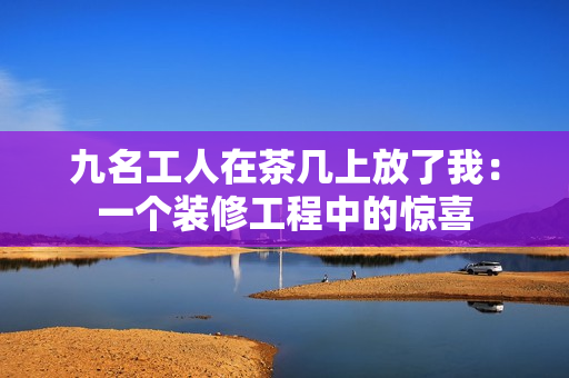 九名工人在茶几上放了我：一个装修工程中的惊喜