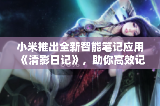 小米推出全新智能笔记应用《清影日记》，助你高效记录生活点滴
