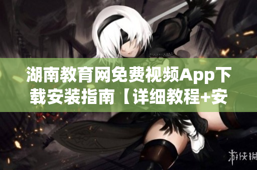 湖南教育网免费视频App下载安装指南【详细教程+安全推荐】