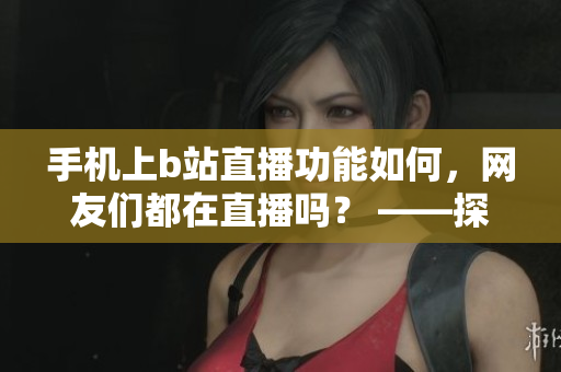 手机上b站直播功能如何，网友们都在直播吗？ ——探寻魅影看b站直播的吸引力