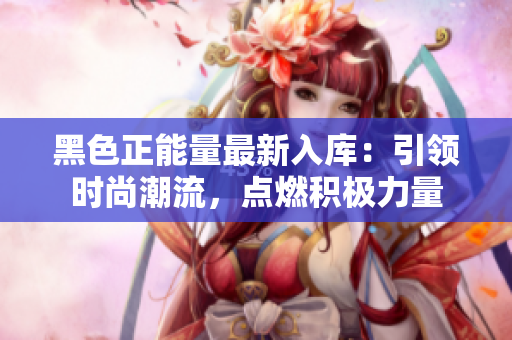 黑色正能量最新入库：引领时尚潮流，点燃积极力量