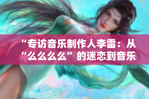 “专访音乐制作人李雷：从“么么么么”的迷恋到音乐梦想的实现”