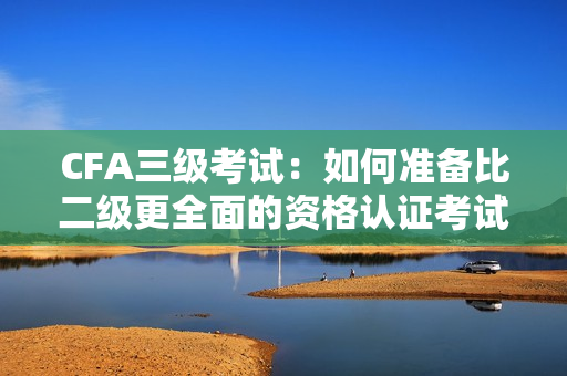 CFA三级考试：如何准备比二级更全面的资格认证考试