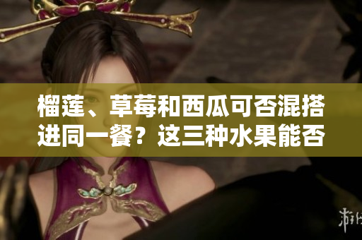 榴莲、草莓和西瓜可否混搭进同一餐？这三种水果能否相容，合并食用会对健康有何影响？