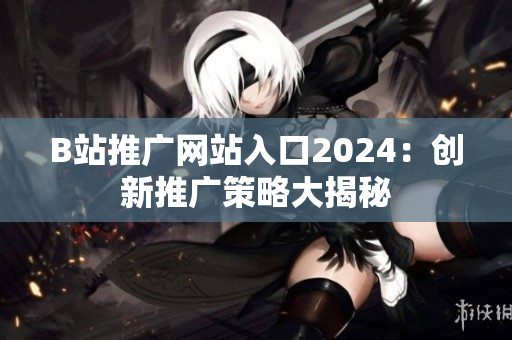 B站推广网站入口2024：创新推广策略大揭秘