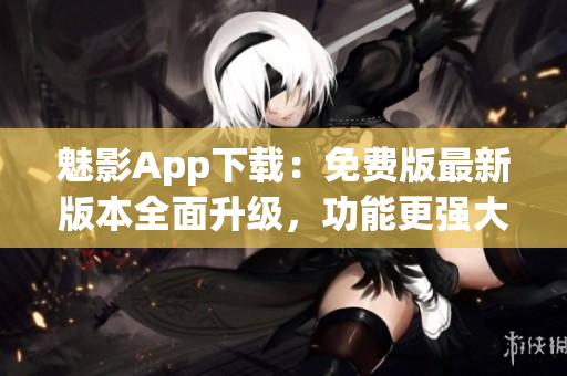 魅影App下载：免费版最新版本全面升级，功能更强大