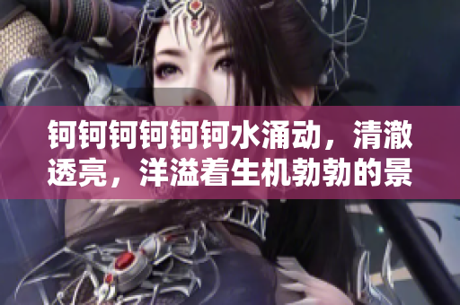 钶钶钶钶钶钶水涌动，清澈透亮，洋溢着生机勃勃的景象