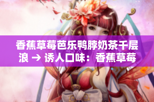 香蕉草莓芭乐鸭脖奶茶千层浪 → 诱人口味：香蕉草莓芭乐奶茶配鸭脖千层蛋糕
