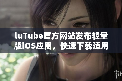 luTube官方网站发布轻量版iOS应用，快速下载适用苹果设备
