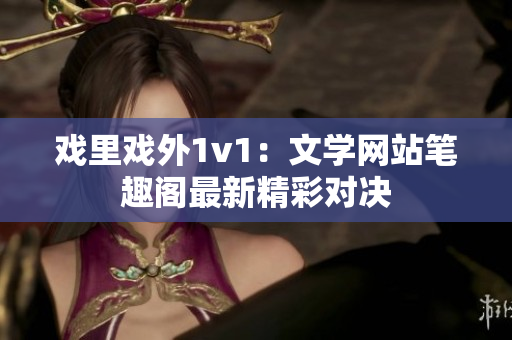 戏里戏外1v1：文学网站笔趣阁最新精彩对决