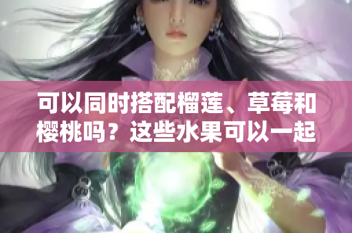 可以同时搭配榴莲、草莓和樱桃吗？这些水果可以一起食用吗？