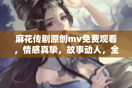 麻花传剧原创mv免费观看，情感真挚，故事动人，全网独家播放，不容错过！