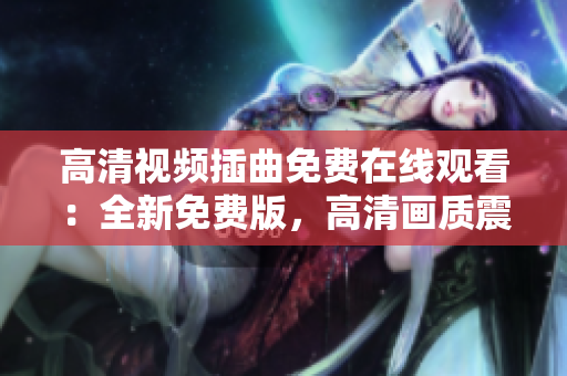 高清视频插曲免费在线观看：全新免费版，高清画质震撼呈现
