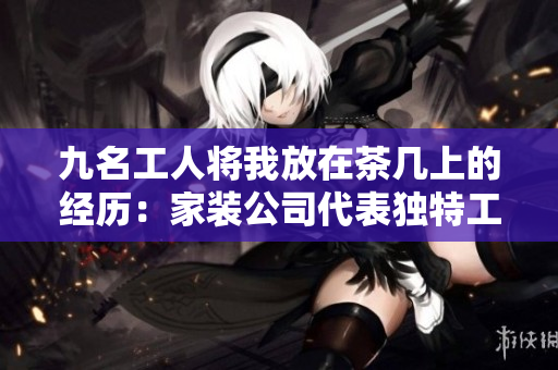 九名工人将我放在茶几上的经历：家装公司代表独特工程故事