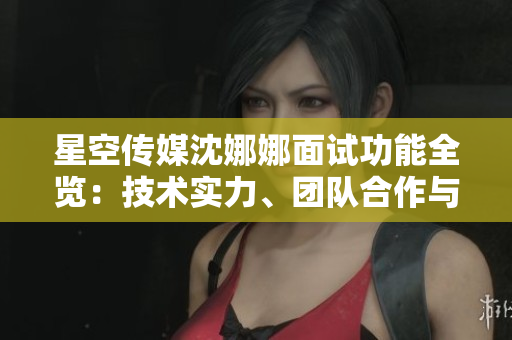 星空传媒沈娜娜面试功能全览：技术实力、团队合作与发展规划