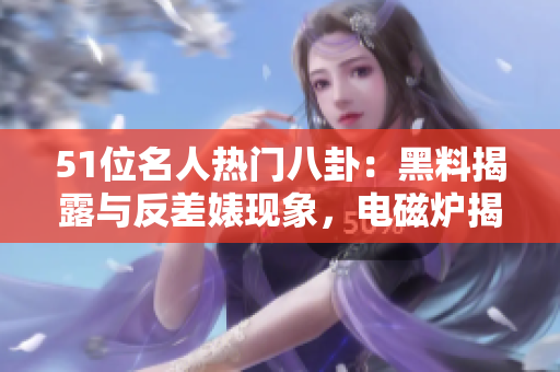 51位名人热门八卦：黑料揭露与反差婊现象，电磁炉揭秘