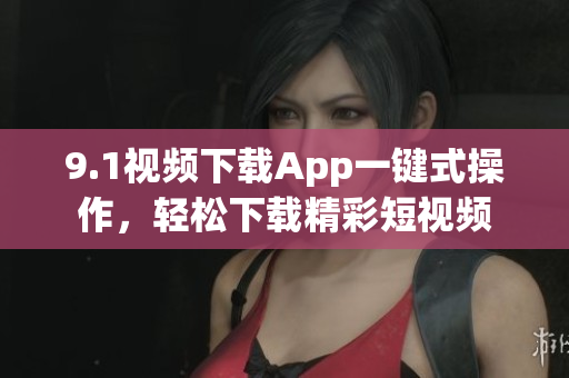 9.1视频下载App一键式操作，轻松下载精彩短视频