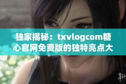 独家揭秘：txvlogcom糖心官网免费版的独特亮点大揭露