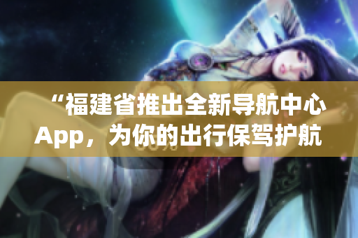 “福建省推出全新导航中心App，为你的出行保驾护航！“