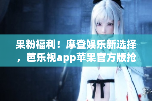 果粉福利！摩登娱乐新选择，芭乐视app苹果官方版抢先体验