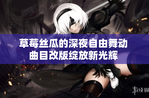 草莓丝瓜的深夜自由舞动 曲目改版绽放新光辉 