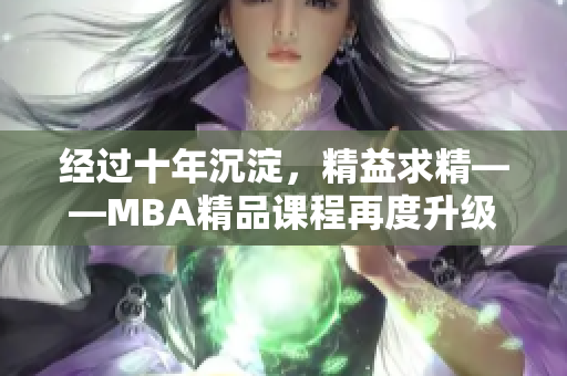 经过十年沉淀，精益求精——MBA精品课程再度升级