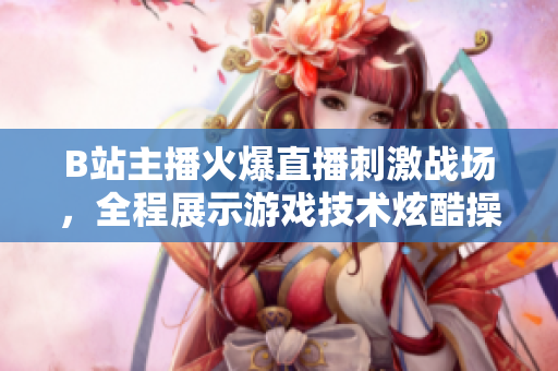 B站主播火爆直播刺激战场，全程展示游戏技术炫酷操作