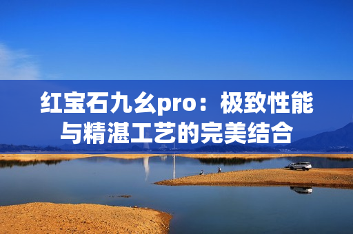 红宝石九幺pro：极致性能与精湛工艺的完美结合