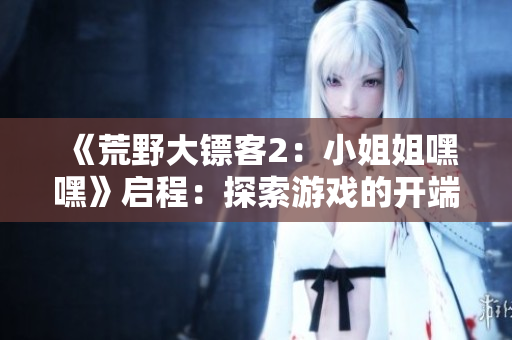 《荒野大镖客2：小姐姐嘿嘿》启程：探索游戏的开端和故事情节