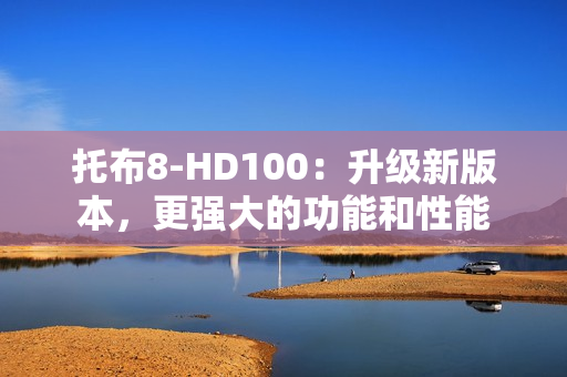 托布8-HD100：升级新版本，更强大的功能和性能