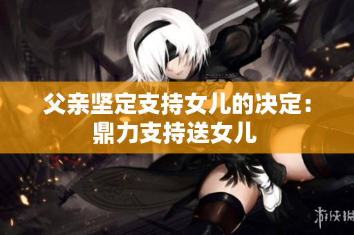 父亲坚定支持女儿的决定：鼎力支持送女儿 