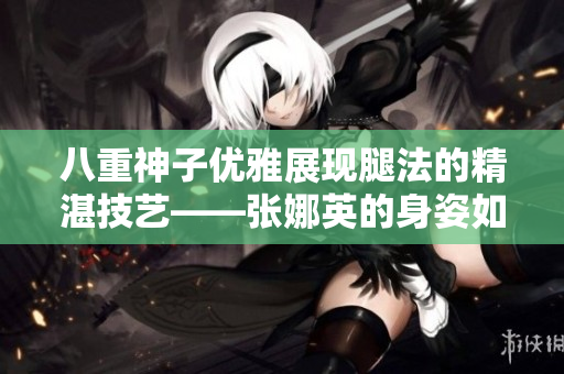 八重神子优雅展现腿法的精湛技艺——张娜英的身姿如行云流水，优美动人