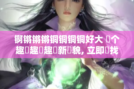 锕锵锵锵铜铜铜铜好大 換个趣聞趣聞趣聞新樣貌, 立即尋找別樣新奇味！