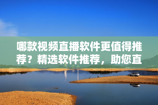 哪款视频直播软件更值得推荐？精选软件推荐，助您直播达人之路