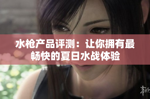 水枪产品评测：让你拥有最畅快的夏日水战体验