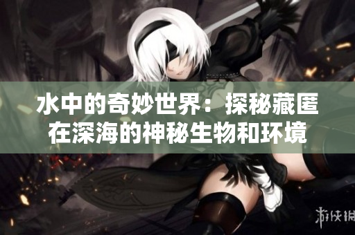 水中的奇妙世界：探秘藏匿在深海的神秘生物和环境