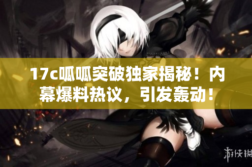 17c呱呱突破独家揭秘！内幕爆料热议，引发轰动！