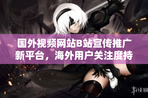 国外视频网站B站宣传推广新平台，海外用户关注度持续攀升