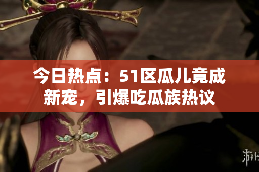 今日热点：51区瓜儿竟成新宠，引爆吃瓜族热议