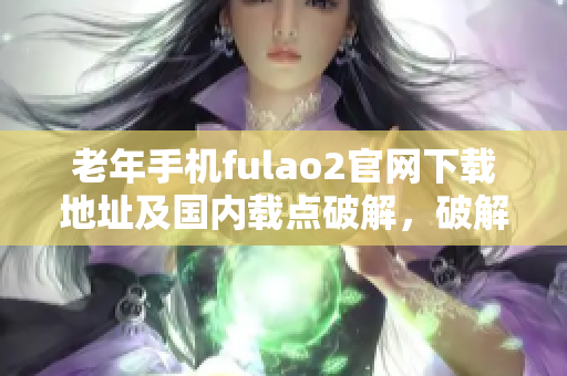 老年手机fulao2官网下载地址及国内载点破解，破解方法详解