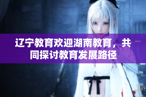 辽宁教育欢迎湖南教育，共同探讨教育发展路径